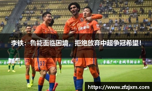李铁：鲁能面临困境，拒绝放弃中超争冠希望！